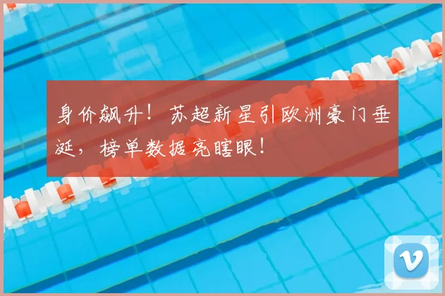 身价飙升！苏超新星引欧洲豪门垂涎，榜单数据亮瞎眼！