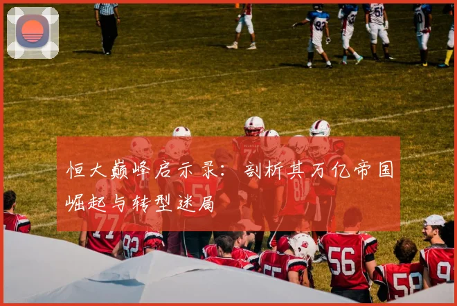 恒大巅峰启示录:剖析其万亿帝国崛起与转型迷局