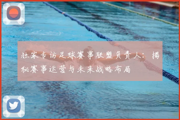 独家专访足球赛事联盟负责人:揭秘赛事运营与未来战略布局