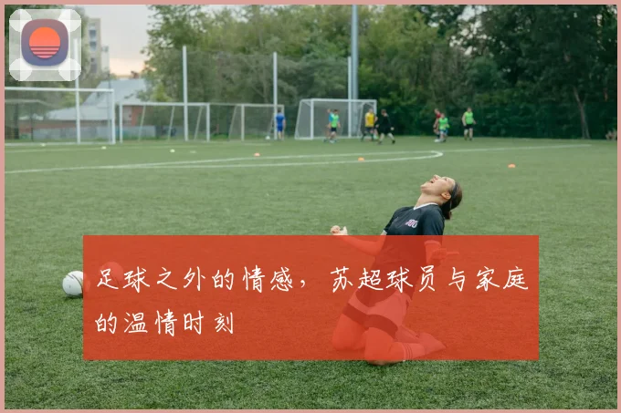足球之外的情感，苏超球员与家庭的温情时刻