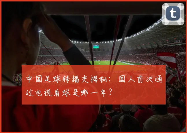 中国足球转播史揭秘:国人首次通过电视看球是哪一年?