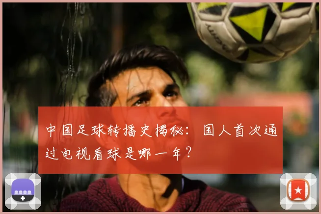 中国足球转播史揭秘:国人首次通过电视看球是哪一年?