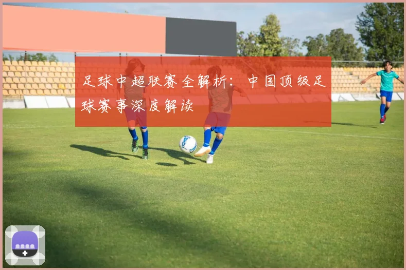 足球中超联赛全解析：中国顶级足球赛事深度解读