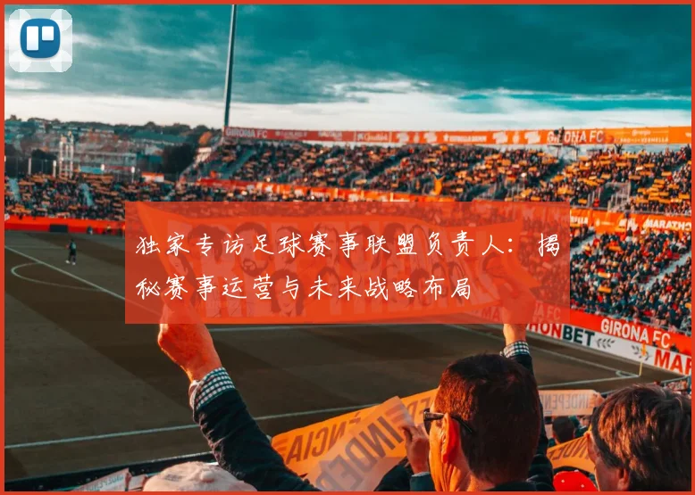 独家专访足球赛事联盟负责人:揭秘赛事运营与未来战略布局