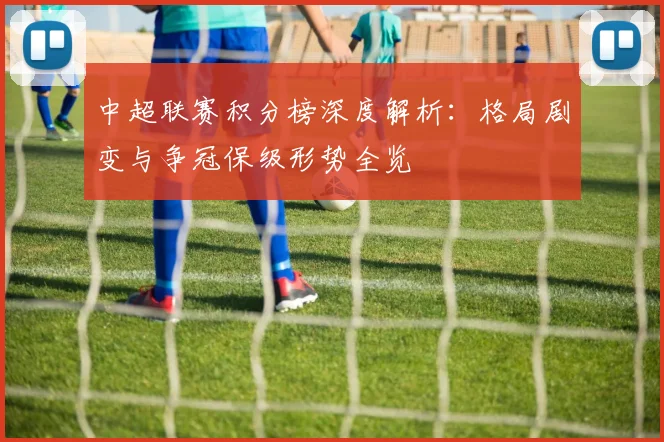 中超联赛积分榜深度解析:格局剧变与争冠保级形势全览